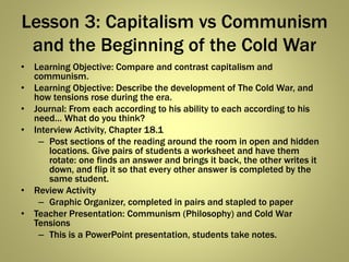 Lesson 3: Capitalism vs Communism
and the Beginning of the Cold War
• Learning Objective: Compare and contrast capitalism and
communism.
• Learning Objective: Describe the development of The Cold War, and
how tensions rose during the era.
• Journal: From each according to his ability to each according to his
need… What do you think?
• Interview Activity, Chapter 18.1
– Post sections of the reading around the room in open and hidden
locations. Give pairs of students a worksheet and have them
rotate: one finds an answer and brings it back, the other writes it
down, and flip it so that every other answer is completed by the
same student.
• Review Activity
– Graphic Organizer, completed in pairs and stapled to paper
• Teacher Presentation: Communism (Philosophy) and Cold War
Tensions
– This is a PowerPoint presentation, students take notes.
 