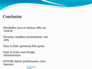 Conclusion
•Flexibility: Java or Python APIs, no
'lock-in‘
•Security: sandbox environment, rich
APIs
•Easy to Start: generous free quota
•Easy to Scale: uses Google
infrastructure
•FUTURE: better performance, new
features
Google App
Engine
 