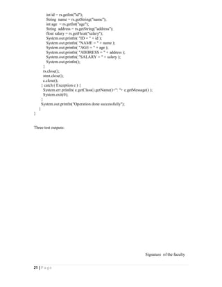 21 | P a g e
int id = rs.getInt("id");
String name = rs.getString("name");
int age = rs.getInt("age");
String address = rs.getString("address");
float salary = rs.getFloat("salary");
System.out.println( "ID = " + id );
System.out.println( "NAME = " + name );
System.out.println( "AGE = " + age );
System.out.println( "ADDRESS = " + address );
System.out.println( "SALARY = " + salary );
System.out.println();
}
rs.close();
stmt.close();
c.close();
} catch ( Exception e ) {
System.err.println( e.getClass().getName()+": "+ e.getMessage() );
System.exit(0);
}
System.out.println("Operation done successfully");
}
}
Three test outputs:
Signature of the faculty
 