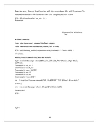 38
Exercise:Apply Foregin Key Constriant with alter on professor SSN with Department No
Remember that when we add constraint at table level foreign key keyword is must.
SQL> delete from bus where bus_no = 2011;
Test output:
Signature of the lab incharge
Date:
a) Insert command
Insert into <table name> values(a list of data values);
Insert into <table name>(column list) values(a list of data);
SQL> insert into emp_master (empno,ename,salary) values (1122,‘Smith’,8000); 1
row created.
Adding values in a table using Variable method.
SQL> insert into Passenger values(&PNR_NO,&TICKET_NO, '&Name', &Age, '&Sex',
'&PPNO');
Enter value for pnr_no: 1
Enter value for ticket_no: 1
Enter value for name: SACHIN
Enter value for age: 12
Enter value for sex: m
Enter value for ppno: sd1234
old 1: insert into Passenger values(&PNR_NO,&TICKET_NO, '&Name', &Age, '&Sex',
'&PPNO')
new 1: insert into Passenger values(1,1,'SACHIN',12,'m','sd1234')
1 row created.
SQL> /
SQL>/
 
