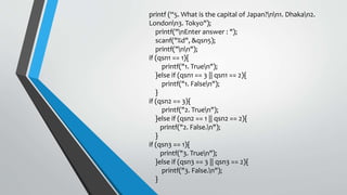 printf (“5. What is the capital of Japan?nn1. Dhakan2.
Londonn3. Tokyo");
printf("nEnter answer : ");
scanf("%d", &qsn5);
printf("nn");
if (qsn1 == 1){
printf("1. Truen");
}else if (qsn1 == 3 || qsn1 == 2){
printf("1. Falsen");
}
if (qsn2 == 3){
printf("2. Truen");
}else if (qsn2 == 1 || qsn2 == 2){
printf("2. False.n");
}
if (qsn3 == 1){
printf("3. Truen");
}else if (qsn3 == 3 || qsn3 == 2){
printf("3. False.n");
}
 