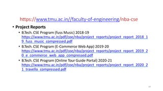 https://www.tmu.ac.in//faculty-of-engineering/nba-cse
• Project Reports
• B.Tech. CSE Program (fuss Music) 2018-19
https://www.tmu.ac.in/pdf/coe/nba/project_reports/project_report_2018_1
9_fuss_music_compressed.pdf
• B.Tech. CSE Program (E-Commerce Web App) 2019-20
https://www.tmu.ac.in/pdf/coe/nba/project_reports/project_report_2019_2
0_e_commerce_web_app_compressed.pdf
• B.Tech. CSE Program (Online Tour Guide Portal) 2020-21
https://www.tmu.ac.in/pdf/coe/nba/project_reports/project_report_2020_2
1_travello_compressed.pdf
69
Web Links
 
