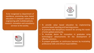 7
To be recognized as department of
excellence, promoting value based
education in computer science and
engineering with multidisciplinary
research, innovation and consultancy
services to the society. • To provide value based education by implementing
outcome-based teaching and learning process.
• To promote inter-disciplinary research for serving the needs
of entire global community.
• To inculcate desire for innovation in graduates using
technological advancements for the development of
effective solutions.
• To prepare graduates as continuous learners by inculcating
professional skills and ethical responsibilities.
Criteria 1 : Vision, Mission & PEO
 