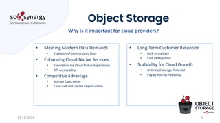 Object Storage
4
Why is it important for cloud providers?
14.10.2024
• Meeting Modern Data Demands
• Explosion of Unstructured Data
• Enhancing Cloud-Native Services
• Foundation for Cloud-Native Applications
• API Accessibility
• Competitive Advantage
• Market Expectation
• Cross-Sell and Up-Sell Opportunities
• Long-Term Customer Retention
• Lock-In via Data
• Cost of Migration
• Scalability for Cloud Growth
• Unlimited Storage Potential
• Pay-as-You-Go Flexibility
 