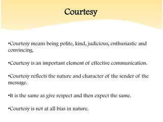 Courtesy


•Courtesy means being polite, kind, judicious, enthusiastic and
convincing.

•Courtesy is an important element of effective communication.

•Courtesy reflects the nature and character of the sender of the
message.

•It is the same as give respect and then expect the same.

•Courtesy is not at all bias in nature.
 