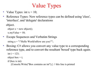 Value Types
• Value Types: int x = 10;
• Reference Types: New reference types can be defined using 'class',
  'interface', and 'delegate' declarations
  object.
   object x = new object();
   x.myValue = 10;
• Escape Sequences and Verbatim Strings
   string a = ""Hello WorldnHow are you"";
• Boxing: C# allows you convert any value type to a corresponding
  reference type, and to convert the resultant 'boxed' type back again.
   int i = 123;
   object box = i;
   if (box is int)
       {Console.Write("Box contains an int");} // this line is printed
 