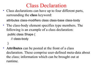 Class Declaration
• Class declarations can have up to four different parts,
  surrounding the class keyword:
  attributes class-modifiers class class-base class-body
• The class-body element specifies type members. The
  following is an example of a class declaration:
   public class Shape {
     // class-body
   }
• Attributes can be posted at the front of a class
  declaration. These comprise user-defined meta-data about
  the class; information which can be brought out at
  runtime.
 