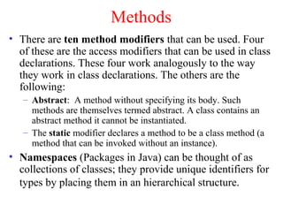 Methods
• There are ten method modifiers that can be used. Four
  of these are the access modifiers that can be used in class
  declarations. These four work analogously to the way
  they work in class declarations. The others are the
  following:
   – Abstract: A method without specifying its body. Such
     methods are themselves termed abstract. A class contains an
     abstract method it cannot be instantiated.
   – The static modifier declares a method to be a class method (a
     method that can be invoked without an instance).
• Namespaces (Packages in Java) can be thought of as
  collections of classes; they provide unique identifiers for
  types by placing them in an hierarchical structure.
 