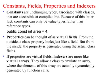 Constants, Fields, Properties and Indexers
• Constants are unchanging types, associated with classes,
  that are accessible at compile time. Because of this latter
  fact, constants can only be value types rather than
  reference types.
  public const int area = 4;
• Properties can be thought of as virtual fields. From the
  outside, a class' property looks just like a field. But from
  the inside, the property is generated using the actual class
  fields.
• If properties are virtual fields, indexers are more like
  virtual arrays. They allow a class to emulate an array,
  where the elements of this array are actually dynamically
  generated by function calls.
 