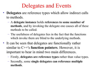 Delegates and Events
• Delegates are reference types which allow indirect calls
  to methods.
   – A delegate instance holds references to some number of
     methods, and by invoking the delegate one causes all of these
     methods to be called.
   – The usefulness of delegates lies in the fact that the functions
     which invoke them are blind to the underlying methods.
• It can be seen that delegates are functionally rather
  similar to C++'s function pointers. However, it is
  important to bear in mind two main differences.
   – Firstly, delegates are reference types rather than value types.
   – Secondly, some single delegates can reference multiple
     methods.
 