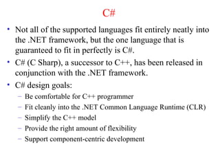C#
• Not all of the supported languages fit entirely neatly into
  the .NET framework, but the one language that is
  guaranteed to fit in perfectly is C#.
• C# (C Sharp), a successor to C++, has been released in
  conjunction with the .NET framework.
• C# design goals:
   –   Be comfortable for C++ programmer
   –   Fit cleanly into the .NET Common Language Runtime (CLR)
   –   Simplify the C++ model
   –   Provide the right amount of flexibility
   –   Support component-centric development
 