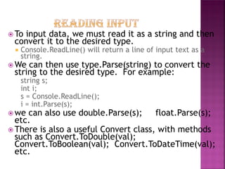  To

input data, we must read it as a string and then
convert it to the desired type.


Console.ReadLine() will return a line of input text as a
string.

 We

can then use type.Parse(string) to convert the
string to the desired type. For example:
string s;
int i;
s = Console.ReadLine();
i = int.Parse(s);

 we

can also use double.Parse(s);
float.Parse(s);
etc.
 There is also a useful Convert class, with methods
such as Convert.ToDouble(val);
Convert.ToBoolean(val); Convert.ToDateTime(val);
etc.

 
