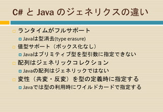 C# と Java のジェネリクスの違い
 ランタイムがフルサポート
 Javaは型消去(type erasure)
 値型サポート（ボックス化なし）
 Javaはプリミティブ型を型引数に指定できない
 配列はジェネリックコレクション
 Javaの配列はジェネリックではない
 変性（共変・反変）を型の定義時に指定する
 Javaでは型の利用時にワイルドカードで指定する
 