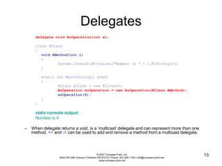 © 2007 Compass Point, Inc. 
9434 SW 55th Avenue  Portland OR 97219  Phone: 503.329.1138  info@compass-point.net 
www.compass-point.net 
13 
Delegates 
delegate void AnOperation(int x); 
class AClass 
{ 
void AMethod(int i) 
{ 
System.Console.WriteLine(“Number is ” + i.ToString()); 
} 
static int Main(string[] args) 
{ 
AClass aClass = new AClass(); 
AnOperation anOperation = new AnOperation(AClass.AMethod); 
anOperation(4); 
} 
} 
stdio console output: 
Number is 4 
– When delegate returns a void, is a ‘multicast’ delegate and can represent more than one 
method. += and -= can be used to add and remove a method from a multicast delegate. 
 
