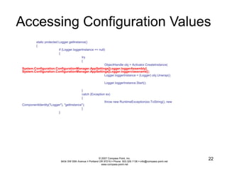 Accessing Configuration Values 
© 2007 Compass Point, Inc. 
9434 SW 55th Avenue  Portland OR 97219  Phone: 503.329.1138  info@compass-point.net 
www.compass-point.net 
22 
static protected Logger getInstance() 
{ 
if (Logger.loggerInstance == null) 
{ 
try 
{ 
ObjectHandle obj = Activator.CreateInstance( 
System.Configuration.ConfigurationManager.AppSettings[Logger.loggerAssembly], 
System.Configuration.ConfigurationManager.AppSettings[Logger.loggerclassname]); 
Logger.loggerInstance = (Logger) obj.Unwrap(); 
Logger.loggerInstance.Start(); 
} 
catch (Exception ex) 
{ 
throw new RuntimeException(ex.ToString(), new 
ComponentIdentity("Logger"), "getInstance"); 
} 
} 
 