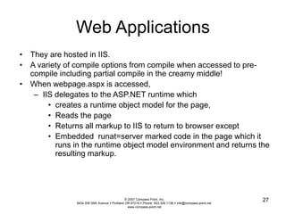 © 2007 Compass Point, Inc. 
9434 SW 55th Avenue  Portland OR 97219  Phone: 503.329.1138  info@compass-point.net 
www.compass-point.net 
27 
Web Applications 
• They are hosted in IIS. 
• A variety of compile options from compile when accessed to pre-compile 
including partial compile in the creamy middle! 
• When webpage.aspx is accessed, 
– IIS delegates to the ASP.NET runtime which 
• creates a runtime object model for the page, 
• Reads the page 
• Returns all markup to IIS to return to browser except 
• Embedded runat=server marked code in the page which it 
runs in the runtime object model environment and returns the 
resulting markup. 
 
