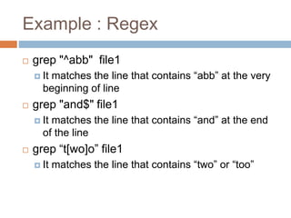 Example : Regex
 grep "^abb" file1
 It matches the line that contains “abb” at the very
beginning of line
 grep "and$" file1
 It matches the line that contains “and” at the end
of the line
 grep “t[wo]o” file1
 It matches the line that contains “two” or “too”
 