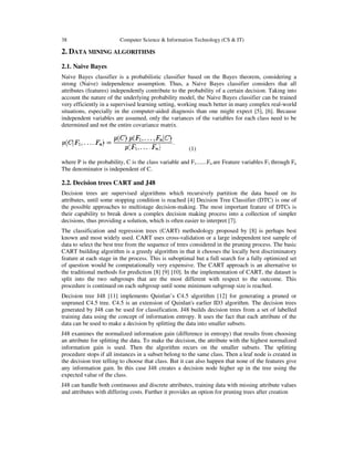38 Computer Science & Information Technology (CS & IT)
2. DATA MINING ALGORITHMS
2.1. Naive Bayes
Naive Bayes classifier is a probabilistic classifier based on the Bayes theorem, considering a
strong (Naive) independence assumption. Thus, a Naive Bayes classifier considers that all
attributes (features) independently contribute to the probability of a certain decision. Taking into
account the nature of the underlying probability model, the Naive Bayes classifier can be trained
very efficiently in a supervised learning setting, working much better in many complex real-world
situations, especially in the computer-aided diagnosis than one might expect [5], [6]. Because
independent variables are assumed, only the variances of the variables for each class need to be
determined and not the entire covariance matrix.
(1)
where P is the probability, C is the class variable and F1.......Fn are Feature variables F1 through Fn
The denominator is independent of C.
2.2. Decision trees CART and J48
Decision trees are supervised algorithms which recursively partition the data based on its
attributes, until some stopping condition is reached [4] Decision Tree Classifier (DTC) is one of
the possible approaches to multistage decision-making. The most important feature of DTCs is
their capability to break down a complex decision making process into a collection of simpler
decisions, thus providing a solution, which is often easier to interpret [7].
The classification and regression trees (CART) methodology proposed by [8] is perhaps best
known and most widely used. CART uses cross-validation or a large independent test sample of
data to select the best tree from the sequence of trees considered in the pruning process. The basic
CART building algorithm is a greedy algorithm in that it chooses the locally best discriminatory
feature at each stage in the process. This is suboptimal but a full search for a fully optimized set
of question would be computationally very expensive. The CART approach is an alternative to
the traditional methods for prediction [8] [9] [10]. In the implementation of CART, the dataset is
split into the two subgroups that are the most different with respect to the outcome. This
procedure is continued on each subgroup until some minimum subgroup size is reached.
Decision tree J48 [11] implements Quinlan’s C4.5 algorithm [12] for generating a pruned or
unpruned C4.5 tree. C4.5 is an extension of Quinlan's earlier ID3 algorithm. The decision trees
generated by J48 can be used for classification. J48 builds decision trees from a set of labelled
training data using the concept of information entropy. It uses the fact that each attribute of the
data can be used to make a decision by splitting the data into smaller subsets.
J48 examines the normalized information gain (difference in entropy) that results from choosing
an attribute for splitting the data. To make the decision, the attribute with the highest normalized
information gain is used. Then the algorithm recurs on the smaller subsets. The splitting
procedure stops if all instances in a subset belong to the same class. Then a leaf node is created in
the decision tree telling to choose that class. But it can also happen that none of the features give
any information gain. In this case J48 creates a decision node higher up in the tree using the
expected value of the class.
J48 can handle both continuous and discrete attributes, training data with missing attribute values
and attributes with differing costs. Further it provides an option for pruning trees after creation
 
