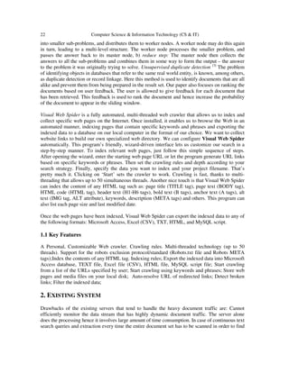 22 Computer Science & Information Technology (CS & IT)
into smaller sub-problems, and distributes them to worker nodes. A worker node may do this again
in turn, leading to a multi-level structure. The worker node processes the smaller problem, and
passes the answer back to its master node, b) reduce step: The master node then collects the
answers to all the sub-problems and combines them in some way to form the output – the answer
to the problem it was originally trying to solve. Unsupervised duplicate detection. [3]
The problem
of identifying objects in databases that refer to the same real world entity, is known, among others,
as duplicate detection or record linkage. Here this method is used to identify documents that are all
alike and prevent them from being prepared in the result set. Our paper also focuses on ranking the
documents based on user feedback. The user is allowed to give feedback for each document that
has been retrieved. This feedback is used to rank the document and hence increase the probability
of the document to appear in the sliding window.
Visual Web Spider is a fully automated, multi-threaded web crawler that allows us to index and
collect specific web pages on the Internet. Once installed, it enables us to browse the Web in an
automated manner, indexing pages that contain specific keywords and phrases and exporting the
indexed data to a database on our local computer in the format of our choice. We want to collect
website links to build our own specialized web directory. We can configure Visual Web Spider
automatically. This program’s friendly, wizard-driven interface lets us customize our search in a
step-by-step manner. To index relevant web pages, just follow this simple sequence of steps.
After opening the wizard, enter the starting web page URL or let the program generate URL links
based on specific keywords or phrases. Then set the crawling rules and depth according to your
search strategy. Finally, specify the data you want to index and your project filename. That’s
pretty much it. Clicking on ‘Start’ sets the crawler to work. Crawling is fast, thanks to multi-
threading that allows up to 50 simultaneous threads. Another nice touch is that Visual Web Spider
can index the content of any HTML tag such as: page title (TITLE tag), page text (BODY tag),
HTML code (HTML tag), header text (H1-H6 tags), bold text (B tags), anchor text (A tags), alt
text (IMG tag, ALT attribute), keywords, description (META tags) and others. This program can
also list each page size and last modified date.
Once the web pages have been indexed, Visual Web Spider can export the indexed data to any of
the following formats: Microsoft Access, Excel (CSV), TXT, HTML, and MySQL script.
1.1 Key Features
A Personal, Customizable Web crawler. Crawling rules. Multi-threaded technology (up to 50
threads). Support for the robots exclusion protocol/standard (Robots.txt file and Robots META
tags);Index the contents of any HTML tag. Indexing rules; Export the indexed data into Microsoft
Access database, TEXT file, Excel file (CSV), HTML file, MySQL script file; Start crawling
from a list of the URLs specified by user; Start crawling using keywords and phrases; Store web
pages and media files on your local disk; Auto-resolve URL of redirected links; Detect broken
links; Filter the indexed data;
2. EXISTING SYSTEM
Drawbacks of the existing servers that tend to handle the heavy document traffic are: Cannot
efficiently monitor the data stream that has highly dynamic document traffic. The server alone
does the processing hence it involves large amount of time consumption. In case of continuous text
search queries and extraction every time the entire document set has to be scanned in order to find
 