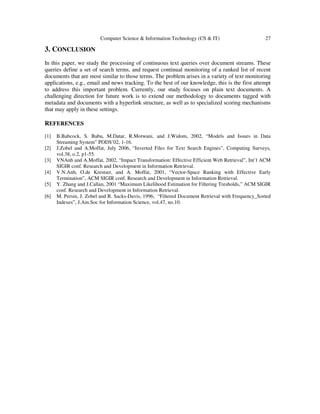 Computer Science & Information Technology (CS & IT) 27
3. CONCLUSION
In this paper, we study the processing of continuous text queries over document streams. These
queries define a set of search terms, and request continual monitoring of a ranked list of recent
documents that are most similar to those terms. The problem arises in a variety of text monitoring
applications, e.g., email and news tracking. To the best of our knowledge, this is the first attempt
to address this important problem. Currently, our study focuses on plain text documents. A
challenging direction for future work is to extend our methodology to documents tagged with
metadata and documents with a hyperlink structure, as well as to specialized scoring mechanisms
that may apply in these settings.
REFERENCES
[1] B.Babcock, S. Babu, M.Datar, R.Motwani, and J.Widom, 2002, “Models and Issues in Data
Streaming System” PODS’02, 1-16.
[2] J.Zobel and A.Moffat, July 2006, “Inverted Files for Text Search Engines”, Computing Surveys,
vol.38, o.2, p1-55.
[3] VNAnh and A.Moffat, 2002, “Impact Transformation: Effective Efficient Web Retrieval”, Int’l ACM
SIGIR conf. Research and Development in Information Retrieval.
[4] V.N.Anh, O.de Krestser, and A. Moffat, 2001, “Vector-Space Ranking with Effective Early
Termination”, ACM SIGIR conf. Research and Development in Information Retrieval.
[5] Y. Zhang and J.Callan, 2001 “Maximum Likelihood Estimation for Filtering Tresholds,” ACM SIGIR
conf. Research and Development in Information Retrieval.
[6] M. Persin, J. Zobel and R. Sacks-Davis, 1996, “Filtered Document Retrieval with Frequency_Sorted
Indexes”, J.Am.Soc for Information Science, vol.47, no.10.
 