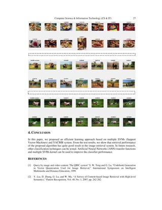 Computer Science & Information Technology (CS & IT) 27
4. CONCLUSION
In this paper, we proposed an efficient learning approach based on multiple SVMs (Support
Vector Machines) and YACBIR system. From the test results, we show that retrieval performance
of the proposed algorithm has quite good result in the image retrieval system. In future research,
other classification techniques can be tested. Artificial Neural Networks (ANN) transfer functions
and multiple SVMs kernel can be used to improve the classifier performance.
REFERENCES
[1] Query by image and video content: The QBIC system” S. W. Teng and G. Lu, “Codebook Generation
in Vector Quantization Used for Image Retrieval,” International Symposium on Intelligent
Multimedia and Distance Education, 1999.
[2] Y. Liu, D. Zhang, G. Lu, and W. Ma, “A Survey of Content-based Image Retrieval with High-level
Semantics,” Pattern Recognition, Vol. 40, No. 1, 2007, pp. 262-282.
 