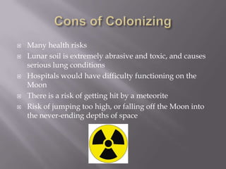 Cons of ColonizingMany health risksLunar soil is extremely abrasive and toxic, and causes serious lung conditionsHospitals would have difficulty functioning on the MoonThere is a risk of getting hit by a meteoriteRisk of jumping too high, or falling off the Moon into the never-ending depthsof space