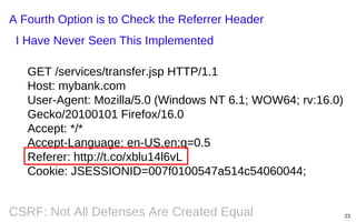 A Fourth Option is to Check the Referrer Header
I Have Never Seen This Implemented
GET /services/transfer.jsp HTTP/1.1
Host: mybank.com
User-Agent: Mozilla/5.0 (Windows NT 6.1; WOW64; rv:16.0)
Gecko/20100101 Firefox/16.0
Accept: */*
Accept-Language: en-US,en;q=0.5
Referer: http://t.co/xblu14l6vL
Cookie: JSESSIONID=007f0100547a514c54060044;

CSRF: Not All Defenses Are Created Equal

23

 