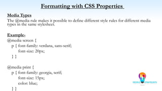 Formatting with CSS Properties
Media Types
The @media rule makes it possible to define different style rules for different media
types in the same stylesheet.
Example-
@media screen {
p { font-family: verdana, sans-serif;
font-size: 20px;
} }
@media print {
p { font-family: georgia, serif;
font-size: 15px;
color: blue;
} }
 