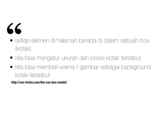 http://css-tricks.com/the-css-box-model/
• setiap elemen di halaman berada di dalam sebuah box
(kotak)
• kita bisa mengatur ukuran dan posisi kotak tersebut
• kita bisa memberi warna / gambar sebagai background
kotak tersebut
“
 