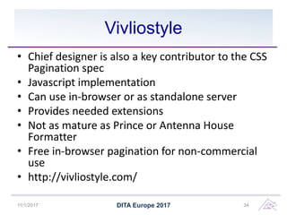 Vivliostyle
• Chief designer is also a key contributor to the CSS
Pagination spec
• Javascript implementation
• Can use in-browser or as standalone server
• Provides needed extensions
• Not as mature as Prince or Antenna House
Formatter
• Free in-browser pagination for non-commercial
use
• http://vivliostyle.com/
11/1/2017 DITA Europe 2017 34
 
