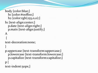 body {color:blue;}
h1 {color:#00ff00;}
h2 {color:rgb(255,0,0);}
h1 {text-align:center;}
p.date {text-align:right;}
p.main {text-align:justify;}
A
{
text-decoration:none;
}
p.uppercase {text-transform:uppercase;}
p.lowercase {text-transform:lowercase;}
p.capitalize {text-transform:capitalize;}
p {
text-indent:50px;}
 