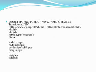  <!DOCTYPE html PUBLIC "-//W3C//DTD XHTML 1.0
Transitional//EN"
"http://www.w3.org/TR/xhtml1/DTD/xhtml1-transitional.dtd">
<html>
<head>
<style type="text/css">
div.ex
{
width:220px;
padding:10px;
border:5px solid gray;
margin:0px;
}
</style>
</head>
 