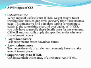  Advantages of CSS
 CSS saves time
When most of us first learn HTML, we get taught to set
the font face, size, colour, style etc every time it occurs on a
page. This means we find ourselves typing (or copying &
pasting) the same thing over and over again. With CSS,
you only have to specify these details once for any element.
CSS will automatically apply the specified styles whenever
that element occurs.
 Pages load faster
Less code means faster download times.
 Easy maintenance
To change the style of an element, you only have to make
an edit in one place.
 Superior styles to HTML
CSS has a much wider array of attributes than HTML.
 