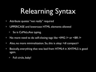 Relearning Syntax
•   Attribute quotes “not really” required

•   UPPERCASE and lowercase HTML elements allowed

    •   So is CaMeLcAse typing.

•   No more need to do self-closing tags like <IMG /> or <BR />

•   Also, no more minimalization. So, this is okay: <dl compact>

•   Basically, everything that was bad from HTML4 in XHTML5 is good
    again.

    •   Full circle, baby!
 