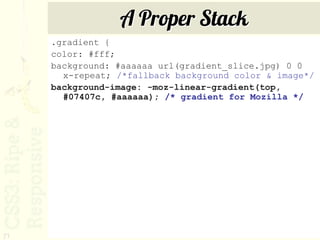 A Proper Stack
     .gradient {
     color: #fff;
     background: #aaaaaa url(gradient_slice.jpg) 0 0
       x-repeat; /*fallback background color & image*/
     background-image: -moz-linear-gradient(top,
       #07407c, #aaaaaa); /* gradient for Mozilla */




71
 