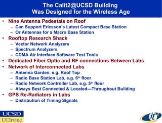The Calit2@UCSD Building  Was Designed for the Wireless Age Nine Antenna Pedestals on Roof Can Support Ericsson’s Latest Compact Base Station  Or Antennas for a Macro Base Station Rooftop Research Shack Vector Network Analyzers Spectrum Analyzers CDMA Air Interface Software Test Tools  Dedicated Fiber Optic and RF connections Between Labs Network of Interconnected Labs Antenna Garden, e.g. Roof Top Radio Base Station Lab, e.g. 6 th  floor Radio Network Controller Lab, e.g. 5 th  floor Always Best Connected & Located—Throughout Building GPS Re-Radiators in Labs Distribution of Timing Signals 