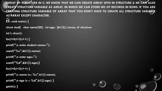 ARRAY OF STRUCTURE IN C: WE KNOW THAT WE CAN CREATE ARRAY WITH IN STRUCTURE & WE CAN ALSO
CREATE STRUCTURE VARIABLE AS ARRAY. IN WHICH WE CAN STORE NO OF RECORDS IN ROWS. IF YOU ARE
CREATING STRUCTURE VARIABLE OF ARRAY THAT YOU DON’T HAVE TO CREATE ALL STRUCTURE VARIABLE
AS ARRAY EXCEPT CHARACTER.
EX: void main() {
struct stud{ char name[20]; int age; }b1[3];//array of structure
int i; clrscr();
for(i=0;i<2;i++) {
printf("n enter student name-:");
scanf("%s",&b1[i].name);
printf("n enter age-:");
scanf("%d",&b1[i].age);}
for(i=0;i<2;i++) {
printf("n name is-: %s",b1[i].name);
printf("n age is -: %d",b1[i].age); }
getch(); }
 