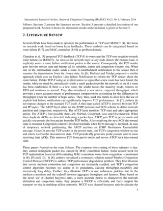 International Journal of Ad hoc, Sensor & Ubiquitous Computing (IJASUC) Vol.5, No.1, February 2014
3
follows: Sections 2 present the literature review. Section 3 presents a detailed description of our
proposed work. Section 4 shows the simulation results and conclusion is given in Section 5.
2. LITERATURE REVIEW
Several efforts have been made to optimize the performance of TCP over MANET [4]. We focus
on research work based on lower layer feedbacks. These methods can be categorized based on
route failure [5-7], and MAC contention [8-10] as problem domain.
Chandran et al. [5] proposed TCP-feedback (TCP-F) to overcome the TCP over reaction towards
route failures in MANETs. As soon as the network layer at any node detects the broken route, it
explicitly sends a route failure notification packet to the source. Consequently, the TCP sender
goes into the snooze state and freezes all its variables, timers and congestion window size. When
one of the intermediate nodes sends a route re-establishment notification to the source then it
resumes the transmission from the frozen state. In [6], Holland and Vaidya proposed a similar
approach which uses an Explicit Link failure Notification to inform the TCP sender about the
route failure. Unlike TCP-F using an explicit notice to signal that a new route has been found, the
sender, while on stand-by, periodically sends a small packet to probe the network to see if a route
has been established. If there is a new route, the sender leaves the stand-by mode, restores its
RTO and continues as normal. They also introduced a new metric, expected throughput, which
provides a more accurate means of performance comparison by accounting for the differences in
throughput when the number of hops varies. They, then, used this metric to show how the use of
explicit link failure notification can significantly improve TCP performance. In [7], authors do
not impose changes to the standard TCP itself. A thin layer called ATCP is inserted between TCP
and IP layers. The ATCP layer relies on the ICMP protocol and ECN scheme to detect network
partition and congestion, respectively. The ATCP layer monitors TCP state and takes appropriate
action. The ATCP’s four possible states are: Normal, Congested, Loss and Disconnected. When
three duplicate ACKs are detected, indicating a packet loss, ATCP puts TCP in persist mode and
quickly retransmits the lost packet from the TCP buffer. After receiving the next ACK the normal
state is resumed. Congestion control is invoked normally when ECN message is received. In case
of temporary network partitioning, the ATCP receives an ICMP Destination Unreachable
message. Hence, it puts the TCP sender in the persist state, sets TCP's congestion window to one
and enters itself in the disconnected state. TCP periodically generates probe packets until it starts
receiving their ACKs. This removes TCP from persist mode and moves ATCP back into normal
state.
These papers focused on the route failures. The common shortcoming of these schemes is that,
they cannot distinguish packet loss caused by MAC contention failure. Some related work for
TCP optimization based on differentiating MAC contention losses from congestion is mentioned
in [8], [9] and [10]. In [8], authors introduced a systematic solution named Wireless Congestion
Control Protocol (WCCP) to address TCP performance degradation problem. They first illustrate
that severe medium contention and congestion are intimately coupled, and TCP’s congestion
control algorithm becomes too coarse in its granularity, causing throughput instability and
excessively long delay. Further, they illustrate TCP’s severe unfairness problem due to the
medium contention and the tradeoff between aggregate throughput and fairness. Then, based on
the novel use of channel busyness ratio, a more accurate metric to characterize the network
utilization and congestion status, they propose a WCCP to efficiently and fairly support the
transport service in multihop ad hoc networks. WCCP uses channel busyness ratio to allocate the
 