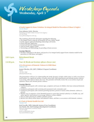 W orkshop Agenda
               Wednesday, April 3



	              • Family Support & Home Visitation: An Integral Model for Prevention of Abuse & Neglect
	              Lincoln Room
               Gary Johnson, M.Ed., Director
               Parenting Life Skills Center-A Great Circle Agency
               417-831-9596
               Gary.johnson@great-circle.org

               This workshop will provide information regarding the following:
               o	The Integral Theory using the All Quadrant All Lines (AQAL) Model
               o	Family support application/Building relationships with family
               o	Parent education application
               o	Formal and informal integral assessments
               o	Tools for family support worker
               o	Terminology and Methodology for providing in-home services

               Learning Objective
               o	Introduce individuals to the theory and practice of an integral family support home visitation model for the 	
                 prevention of child abuse and neglect.

2:45-3 p.m.	   Refreshment Break
	              Atrium

3-4:30 p.m.	   Four (4) Break-out Sessions (please choose one)
	              • Co-Occurrence of Domestic Violence & Child Abuse
	              Jefferson A/B
               Jeanne Oberdan, MS, LMFT, Children’s Program Coordinator
               ALIVE
               314-993-7080
               joberdan@alivestl.org

	              This presentation will focus on understanding the family dynamics of high conflict intact as well as two-house-
               hold families. In a significant number of homes where both child maltreatment and intimate partner violence 	
               is occurring, other forms of abuse also exist. This presenter will briefly review the co-occurrence of pet and 	
               substance abuse with intimate partner violence.

               Learning Objective
               o	 Familiarize participants with common signs, symptoms and issues of children who have witnessed domestic
                  violence.
               o	 Familiarize participants with screening and assessment tools commonly used.
               o	 Familiarize participants with common parenting dynamics present in homes where domestic violence is
                  present.
               o	 Identify ways to empower victim-identified parents to assert their parental authority in a healthy way, and
                  utilize specific interventions to encourage resilience in their children.
               o	 Discuss safety planning for children and their parents.
               o	 Review facts about animal abuse and substance abuse, and their co-occurrence with domestic violence.

	              • A Taste of Mental Health First Aid
	              Truman A/B
               Kristi Scoville, CRPS, Statewide System of Care Coordinator
               Lisa Martin, MA, Staff Training & Development Coordinator
               Missouri Department of Mental Health
               314-877-0387
               kristi.scoville@dmh.mo.gov
               lisa.martin@dmh.mo.gov


10
 