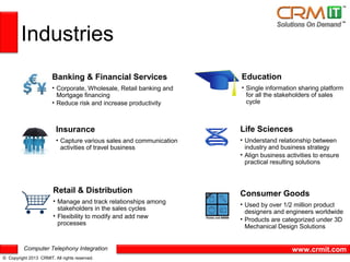 Industries
                       Banking & Financial Services                  Education
                       • Corporate, Wholesale, Retail banking and    • Single information sharing platform
                         Mortgage financing                            for all the stakeholders of sales
                       • Reduce risk and increase productivity         cycle



                         Insurance                                   Life Sciences
                         • Capture various sales and communication   • Understand relationship between
                           activities of travel business               industry and business strategy
                                                                     • Align business activities to ensure
                                                                       practical resulting solutions



                        Retail & Distribution                        Consumer Goods
                        • Manage and track relationships among
                                                                     • Used by over 1/2 million product
                          stakeholders in the sales cycles
                                                                       designers and engineers worldwide
                        • Flexibility to modify and add new
                                                                     • Products are categorized under 3D
                          processes
                                                                       Mechanical Design Solutions


          Computer Telephony Integration                                                www.crmit.com
© Copyright 2013 CRMIT. All rights reserved.
 