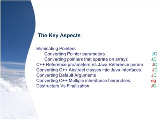 Eliminating Pointers
Converting Pointer parameters JC
Converting pointers that operate on arrays JC
C++ Reference parameters Vs Java Reference param JC
Converting C++ Abstract classes into Java Interfaces JC
Converting Default Arguments JC
Converting C++ Multiple inheritance hierarchies. eg
Destructors Vs Finalization JC
The Key Aspects
 