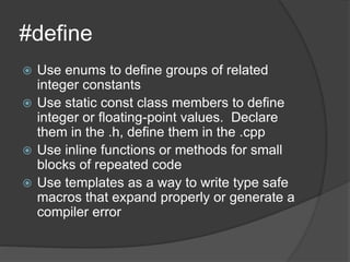 #define
 Use enums to define groups of related
integer constants
 Use static const class members to define
integer or floating-point values. Declare
them in the .h, define them in the .cpp
 Use inline functions or methods for small
blocks of repeated code
 Use templates as a way to write type safe
macros that expand properly or generate a
compiler error
 