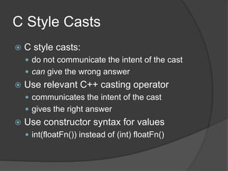 C Style Casts
 C style casts:
 do not communicate the intent of the cast
 can give the wrong answer
 Use relevant C++ casting operator
 communicates the intent of the cast
 gives the right answer
 Use constructor syntax for values
 int(floatFn()) instead of (int) floatFn()
 