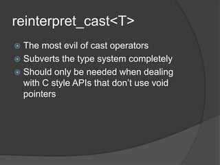 reinterpret_cast<T>
 The most evil of cast operators
 Subverts the type system completely
 Should only be needed when dealing
with C style APIs that don’t use void
pointers
 