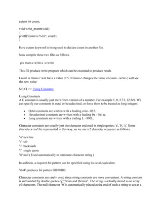 extern int count;

void write_extern(void)
{
printf("count is %in", count);
}

Here extern keyword is being used to declare count in another file.

Now compile these two files as follows

gcc main.c write.c -o write

This fill produce write program which can be executed to produce result.

Count in 'main.c' will have a value of 5. If main.c changes the value of count - write.c will see
the new value

NEXT >> Using Constants

Using Constants
A C constant is usually just the written version of a number. For example 1, 0, 5.73, 12.5e9. We
can specify our constants in octal or hexadecimal, or force them to be treated as long integers.

       Octal constants are written with a leading zero - 015.
       Hexadecimal constants are written with a leading 0x - 0x1ae.
       Long constants are written with a trailing L - 890L.

Character constants are usually just the character enclosed in single quotes; 'a', 'b', 'c'. Some
characters can't be represented in this way, so we use a 2 character sequence as follows.

'n' newline
't' tab
'' backslash
''' single quote
'0' null ( Used automatically to terminate character string )

In addition, a required bit pattern can be specified using its octal equivalent.

'044' produces bit pattern 00100100.

Character constants are rarely used, since string constants are more convenient. A string constant
is surrounded by double quotes eg "Brian and Dennis". The string is actually stored as an array
of characters. The null character '0' is automatically placed at the end of such a string to act as a
 