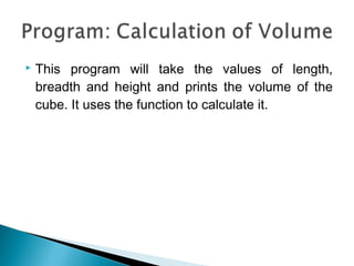 This program will take the values of length, 
breadth and height and prints the volume of the 
cube. It uses the function to calculate it. 
 