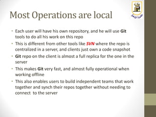 Most Operations are local
• Each user will have his own repository, and he will use Git
tools to do all his work on this repo
• This is different from other tools like SVN where the repo is
centralized in a server, and clients just own a code snapshot
• Git repo on the client is almost a full replica for the one in the
server
• This makes Git very fast, and almost fully operational when
working offline
• This also enables users to build independent teams that work
together and synch their repos together without needing to
connect to the server
 