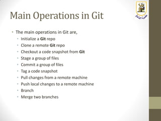 Main Operations in Git
• The main operations in Git are,
• Initialize a Git repo
• Clone a remote Git repo
• Checkout a code snapshot from Git
• Stage a group of files
• Commit a group of files
• Tag a code snapshot
• Pull changes from a remote machine
• Push local changes to a remote machine
• Branch
• Merge two branches
 