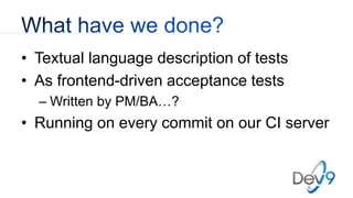 • Textual language description of tests
• As frontend-driven acceptance tests
– Written by PM/BA…?
• Running on every commit on our CI server
 