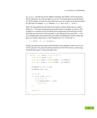g
53
rogramming
to julia(). As with the vector addition example, the CUDA runtime generates
these indices for us in the variable blockIdx. This works because we declared
our grid of blocks to have the same dimensions as our image, so we get one block
for each pair of integers (x,y) between (0,0) and (DIM-1, DIM-1).
Next, the only additional information we need is a linear offset into our output
buffer, ptr. This gets computed using another built-in variable, gridDim. This
variable is a constant across all blocks and simply holds the dimensions of the
grid that was launched. In this example, it will always be the value (DIM, DIM).
So, multiplying the row index by the grid width and adding the column index will
give us a unique index into ptr that ranges from 0 to (DIM*DIM-1).
int offset = x + y * gridDim.x;
Finally, we examine the actual code that determines whether a point is in or out
of the Julia Set. This code should look identical to the CPU version, continuing a
trend we have seen in many examples now.
__device__ int julia( int x, int y ) {
const float scale = 1.5;
float jx = scale * (float)(DIM/2 - x)/(DIM/2);
float jy = scale * (float)(DIM/2 - y)/(DIM/2);
cuComplex c(-0.8, 0.156);
cuComplex a(jx, jy);
int i = 0;
for (i=0; i<200; i++) {
a = a * a + c;
if (a.magnitude2() > 1000)
return 0;
}
return 1;
}
 